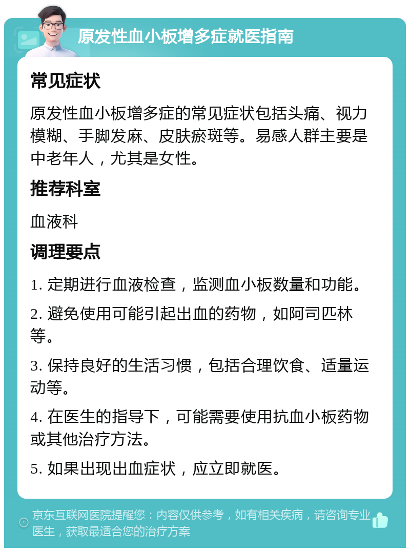 原发性血小板增多症就医指南 常见症状 原发性血小板增多症的常见症状包括头痛、视力模糊、手脚发麻、皮肤瘀斑等。易感人群主要是中老年人，尤其是女性。 推荐科室 血液科 调理要点 1. 定期进行血液检查，监测血小板数量和功能。 2. 避免使用可能引起出血的药物，如阿司匹林等。 3. 保持良好的生活习惯，包括合理饮食、适量运动等。 4. 在医生的指导下，可能需要使用抗血小板药物或其他治疗方法。 5. 如果出现出血症状，应立即就医。