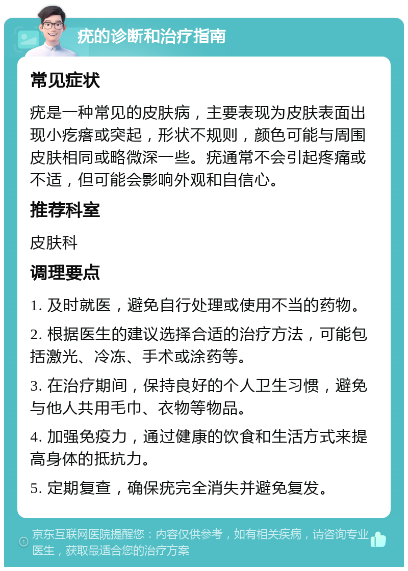 疣的诊断和治疗指南 常见症状 疣是一种常见的皮肤病，主要表现为皮肤表面出现小疙瘩或突起，形状不规则，颜色可能与周围皮肤相同或略微深一些。疣通常不会引起疼痛或不适，但可能会影响外观和自信心。 推荐科室 皮肤科 调理要点 1. 及时就医，避免自行处理或使用不当的药物。 2. 根据医生的建议选择合适的治疗方法，可能包括激光、冷冻、手术或涂药等。 3. 在治疗期间，保持良好的个人卫生习惯，避免与他人共用毛巾、衣物等物品。 4. 加强免疫力，通过健康的饮食和生活方式来提高身体的抵抗力。 5. 定期复查，确保疣完全消失并避免复发。