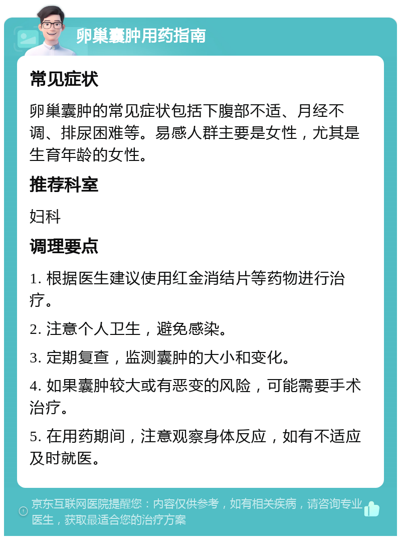 卵巢囊肿用药指南 常见症状 卵巢囊肿的常见症状包括下腹部不适、月经不调、排尿困难等。易感人群主要是女性，尤其是生育年龄的女性。 推荐科室 妇科 调理要点 1. 根据医生建议使用红金消结片等药物进行治疗。 2. 注意个人卫生，避免感染。 3. 定期复查，监测囊肿的大小和变化。 4. 如果囊肿较大或有恶变的风险，可能需要手术治疗。 5. 在用药期间，注意观察身体反应，如有不适应及时就医。