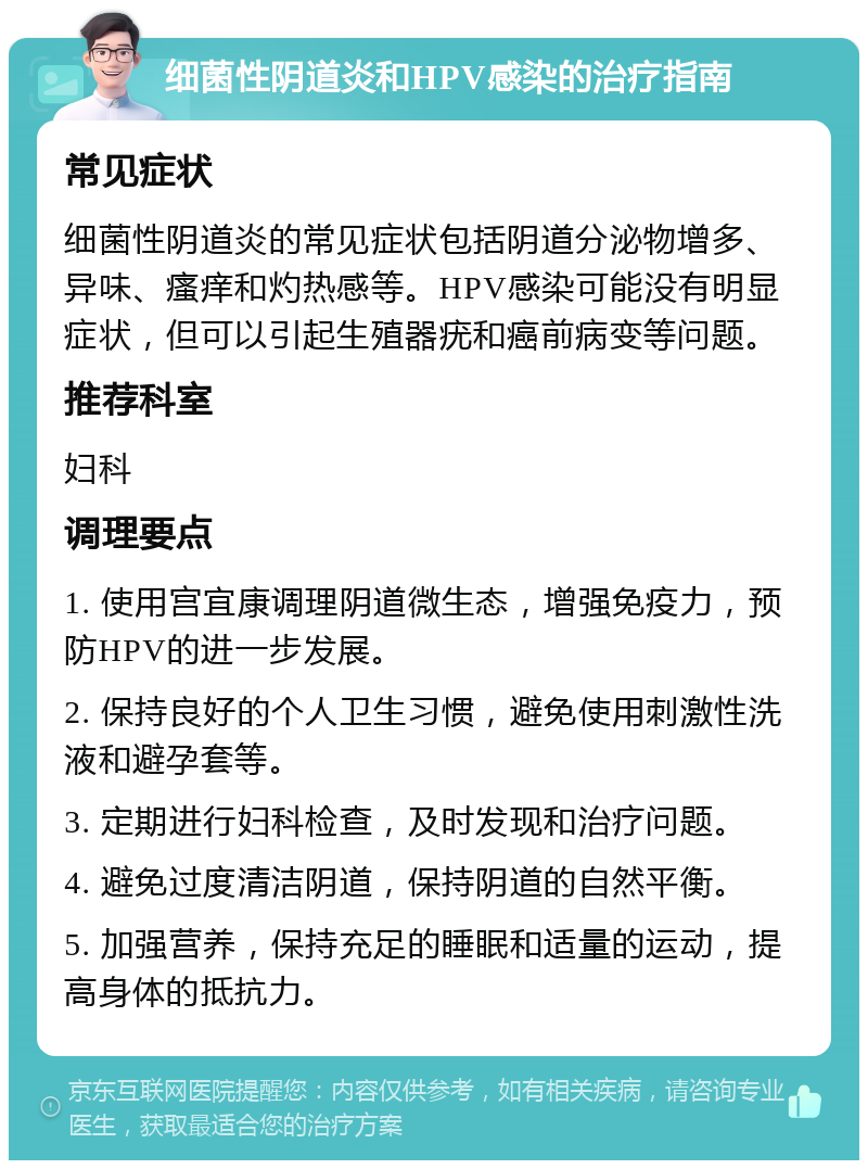 细菌性阴道炎和HPV感染的治疗指南 常见症状 细菌性阴道炎的常见症状包括阴道分泌物增多、异味、瘙痒和灼热感等。HPV感染可能没有明显症状，但可以引起生殖器疣和癌前病变等问题。 推荐科室 妇科 调理要点 1. 使用宫宜康调理阴道微生态，增强免疫力，预防HPV的进一步发展。 2. 保持良好的个人卫生习惯，避免使用刺激性洗液和避孕套等。 3. 定期进行妇科检查，及时发现和治疗问题。 4. 避免过度清洁阴道，保持阴道的自然平衡。 5. 加强营养，保持充足的睡眠和适量的运动，提高身体的抵抗力。