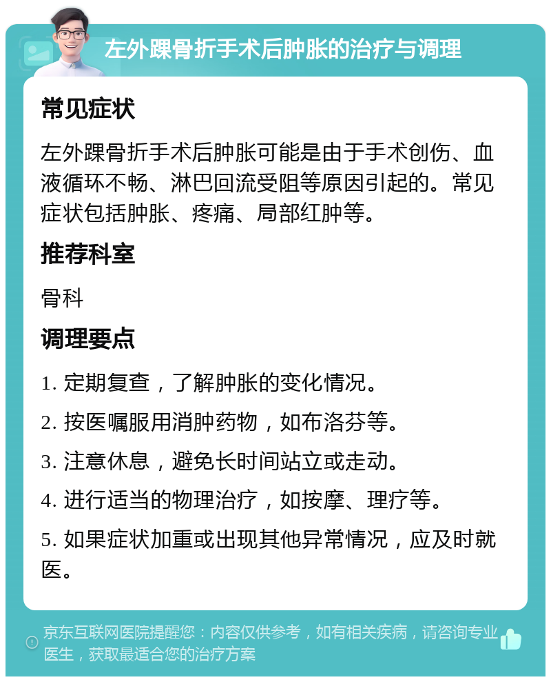 左外踝骨折手术后肿胀的治疗与调理 常见症状 左外踝骨折手术后肿胀可能是由于手术创伤、血液循环不畅、淋巴回流受阻等原因引起的。常见症状包括肿胀、疼痛、局部红肿等。 推荐科室 骨科 调理要点 1. 定期复查，了解肿胀的变化情况。 2. 按医嘱服用消肿药物，如布洛芬等。 3. 注意休息，避免长时间站立或走动。 4. 进行适当的物理治疗，如按摩、理疗等。 5. 如果症状加重或出现其他异常情况，应及时就医。