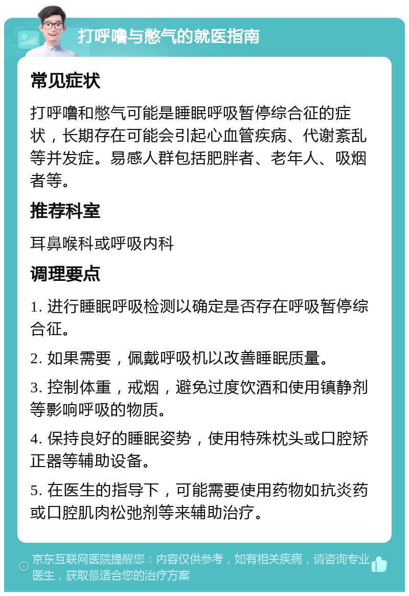 打呼噜与憋气的就医指南 常见症状 打呼噜和憋气可能是睡眠呼吸暂停综合征的症状，长期存在可能会引起心血管疾病、代谢紊乱等并发症。易感人群包括肥胖者、老年人、吸烟者等。 推荐科室 耳鼻喉科或呼吸内科 调理要点 1. 进行睡眠呼吸检测以确定是否存在呼吸暂停综合征。 2. 如果需要，佩戴呼吸机以改善睡眠质量。 3. 控制体重，戒烟，避免过度饮酒和使用镇静剂等影响呼吸的物质。 4. 保持良好的睡眠姿势，使用特殊枕头或口腔矫正器等辅助设备。 5. 在医生的指导下，可能需要使用药物如抗炎药或口腔肌肉松弛剂等来辅助治疗。