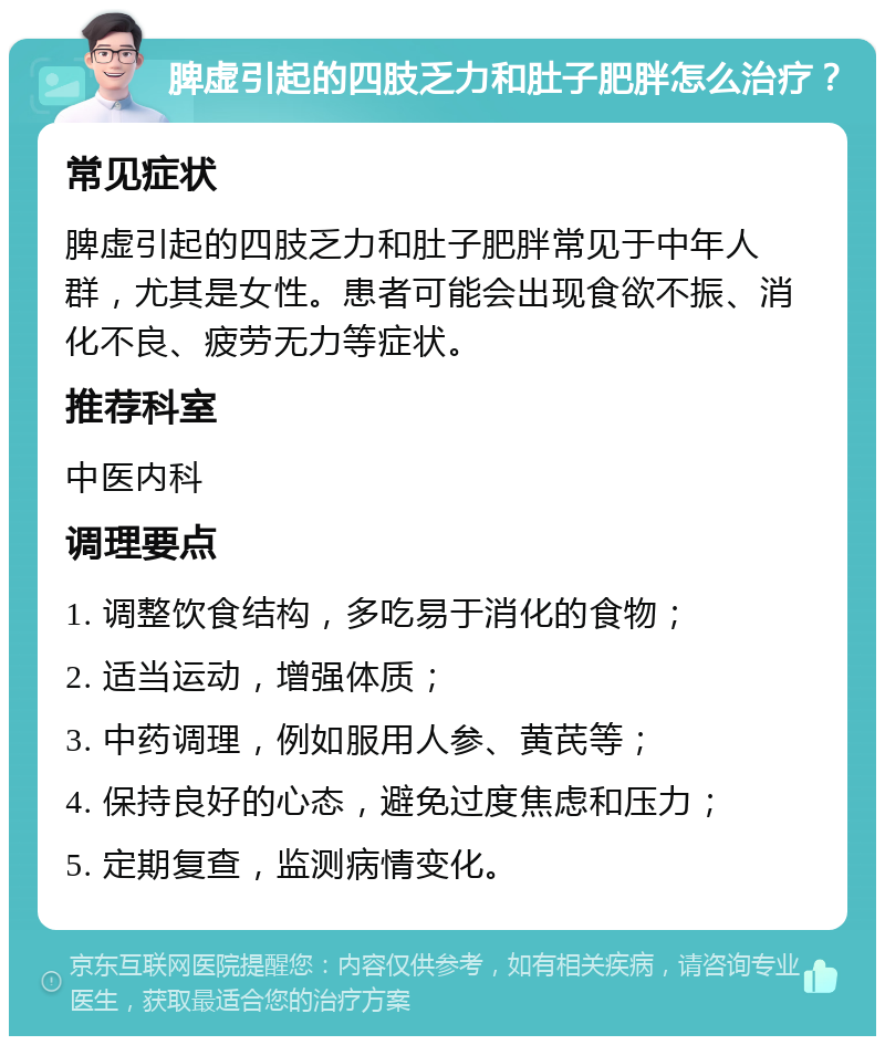 脾虚引起的四肢乏力和肚子肥胖怎么治疗？ 常见症状 脾虚引起的四肢乏力和肚子肥胖常见于中年人群，尤其是女性。患者可能会出现食欲不振、消化不良、疲劳无力等症状。 推荐科室 中医内科 调理要点 1. 调整饮食结构，多吃易于消化的食物； 2. 适当运动，增强体质； 3. 中药调理，例如服用人参、黄芪等； 4. 保持良好的心态，避免过度焦虑和压力； 5. 定期复查，监测病情变化。