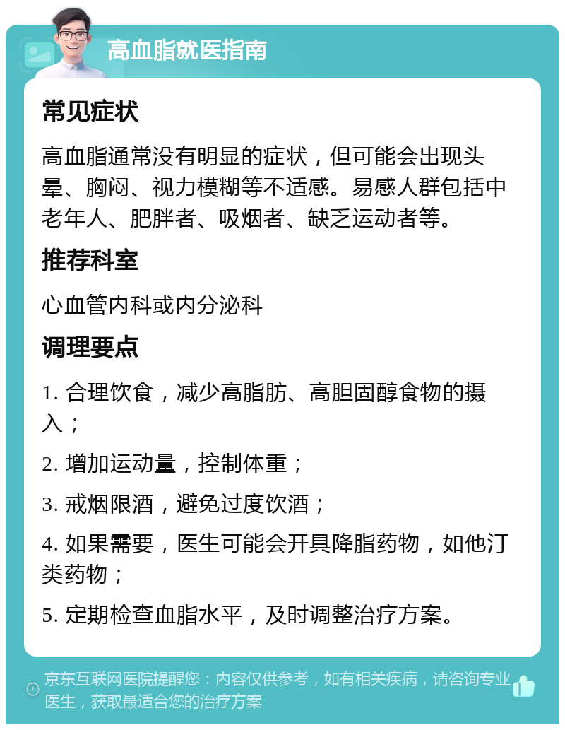 高血脂就医指南 常见症状 高血脂通常没有明显的症状，但可能会出现头晕、胸闷、视力模糊等不适感。易感人群包括中老年人、肥胖者、吸烟者、缺乏运动者等。 推荐科室 心血管内科或内分泌科 调理要点 1. 合理饮食，减少高脂肪、高胆固醇食物的摄入； 2. 增加运动量，控制体重； 3. 戒烟限酒，避免过度饮酒； 4. 如果需要，医生可能会开具降脂药物，如他汀类药物； 5. 定期检查血脂水平，及时调整治疗方案。