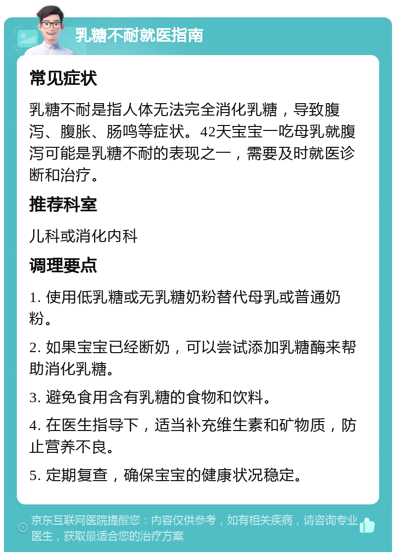 乳糖不耐就医指南 常见症状 乳糖不耐是指人体无法完全消化乳糖，导致腹泻、腹胀、肠鸣等症状。42天宝宝一吃母乳就腹泻可能是乳糖不耐的表现之一，需要及时就医诊断和治疗。 推荐科室 儿科或消化内科 调理要点 1. 使用低乳糖或无乳糖奶粉替代母乳或普通奶粉。 2. 如果宝宝已经断奶，可以尝试添加乳糖酶来帮助消化乳糖。 3. 避免食用含有乳糖的食物和饮料。 4. 在医生指导下，适当补充维生素和矿物质，防止营养不良。 5. 定期复查，确保宝宝的健康状况稳定。