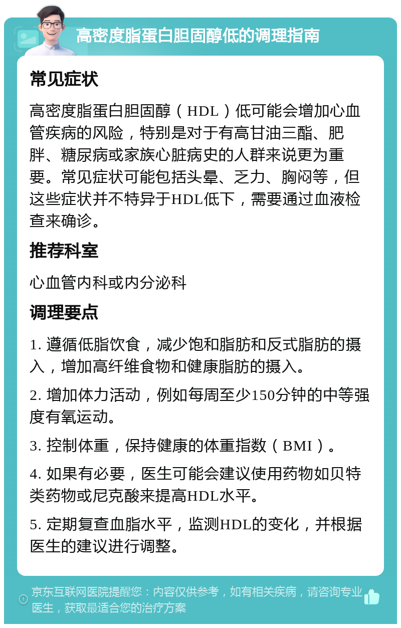 高密度脂蛋白胆固醇低的调理指南 常见症状 高密度脂蛋白胆固醇（HDL）低可能会增加心血管疾病的风险，特别是对于有高甘油三酯、肥胖、糖尿病或家族心脏病史的人群来说更为重要。常见症状可能包括头晕、乏力、胸闷等，但这些症状并不特异于HDL低下，需要通过血液检查来确诊。 推荐科室 心血管内科或内分泌科 调理要点 1. 遵循低脂饮食，减少饱和脂肪和反式脂肪的摄入，增加高纤维食物和健康脂肪的摄入。 2. 增加体力活动，例如每周至少150分钟的中等强度有氧运动。 3. 控制体重，保持健康的体重指数（BMI）。 4. 如果有必要，医生可能会建议使用药物如贝特类药物或尼克酸来提高HDL水平。 5. 定期复查血脂水平，监测HDL的变化，并根据医生的建议进行调整。