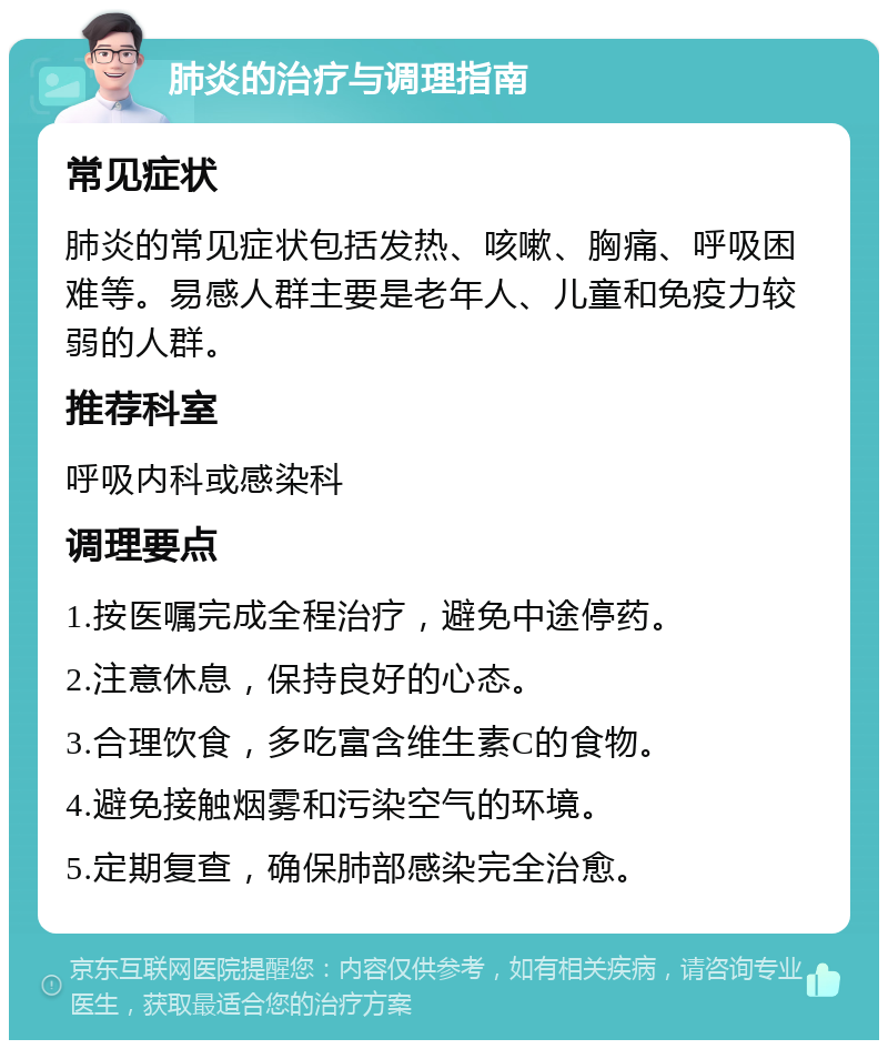 肺炎的治疗与调理指南 常见症状 肺炎的常见症状包括发热、咳嗽、胸痛、呼吸困难等。易感人群主要是老年人、儿童和免疫力较弱的人群。 推荐科室 呼吸内科或感染科 调理要点 1.按医嘱完成全程治疗，避免中途停药。 2.注意休息，保持良好的心态。 3.合理饮食，多吃富含维生素C的食物。 4.避免接触烟雾和污染空气的环境。 5.定期复查，确保肺部感染完全治愈。