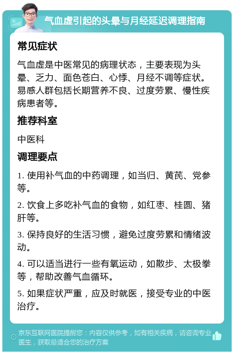 气血虚引起的头晕与月经延迟调理指南 常见症状 气血虚是中医常见的病理状态，主要表现为头晕、乏力、面色苍白、心悸、月经不调等症状。易感人群包括长期营养不良、过度劳累、慢性疾病患者等。 推荐科室 中医科 调理要点 1. 使用补气血的中药调理，如当归、黄芪、党参等。 2. 饮食上多吃补气血的食物，如红枣、桂圆、猪肝等。 3. 保持良好的生活习惯，避免过度劳累和情绪波动。 4. 可以适当进行一些有氧运动，如散步、太极拳等，帮助改善气血循环。 5. 如果症状严重，应及时就医，接受专业的中医治疗。