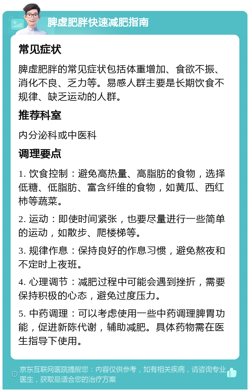 脾虚肥胖快速减肥指南 常见症状 脾虚肥胖的常见症状包括体重增加、食欲不振、消化不良、乏力等。易感人群主要是长期饮食不规律、缺乏运动的人群。 推荐科室 内分泌科或中医科 调理要点 1. 饮食控制：避免高热量、高脂肪的食物，选择低糖、低脂肪、富含纤维的食物，如黄瓜、西红柿等蔬菜。 2. 运动：即使时间紧张，也要尽量进行一些简单的运动，如散步、爬楼梯等。 3. 规律作息：保持良好的作息习惯，避免熬夜和不定时上夜班。 4. 心理调节：减肥过程中可能会遇到挫折，需要保持积极的心态，避免过度压力。 5. 中药调理：可以考虑使用一些中药调理脾胃功能，促进新陈代谢，辅助减肥。具体药物需在医生指导下使用。