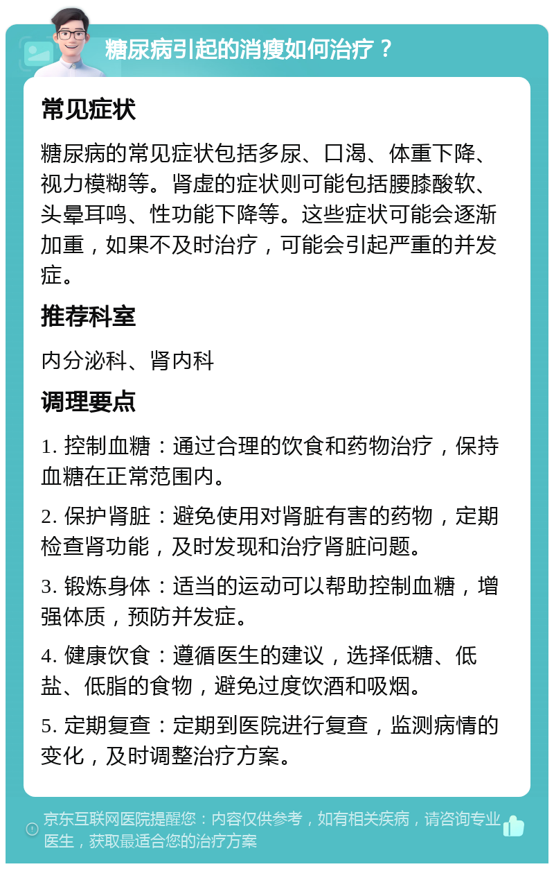 糖尿病引起的消瘦如何治疗？ 常见症状 糖尿病的常见症状包括多尿、口渴、体重下降、视力模糊等。肾虚的症状则可能包括腰膝酸软、头晕耳鸣、性功能下降等。这些症状可能会逐渐加重，如果不及时治疗，可能会引起严重的并发症。 推荐科室 内分泌科、肾内科 调理要点 1. 控制血糖：通过合理的饮食和药物治疗，保持血糖在正常范围内。 2. 保护肾脏：避免使用对肾脏有害的药物，定期检查肾功能，及时发现和治疗肾脏问题。 3. 锻炼身体：适当的运动可以帮助控制血糖，增强体质，预防并发症。 4. 健康饮食：遵循医生的建议，选择低糖、低盐、低脂的食物，避免过度饮酒和吸烟。 5. 定期复查：定期到医院进行复查，监测病情的变化，及时调整治疗方案。