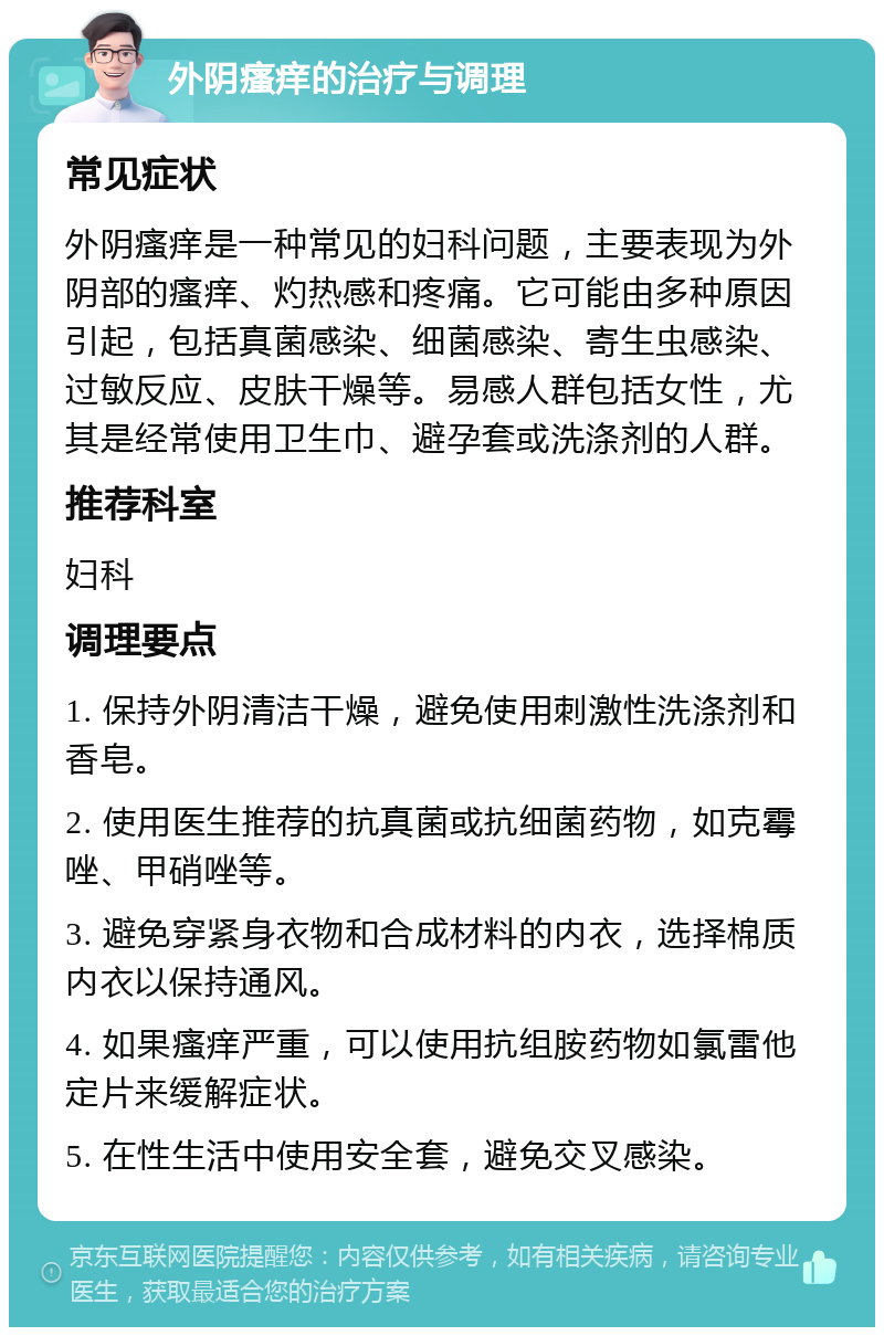 外阴瘙痒的治疗与调理 常见症状 外阴瘙痒是一种常见的妇科问题，主要表现为外阴部的瘙痒、灼热感和疼痛。它可能由多种原因引起，包括真菌感染、细菌感染、寄生虫感染、过敏反应、皮肤干燥等。易感人群包括女性，尤其是经常使用卫生巾、避孕套或洗涤剂的人群。 推荐科室 妇科 调理要点 1. 保持外阴清洁干燥，避免使用刺激性洗涤剂和香皂。 2. 使用医生推荐的抗真菌或抗细菌药物，如克霉唑、甲硝唑等。 3. 避免穿紧身衣物和合成材料的内衣，选择棉质内衣以保持通风。 4. 如果瘙痒严重，可以使用抗组胺药物如氯雷他定片来缓解症状。 5. 在性生活中使用安全套，避免交叉感染。