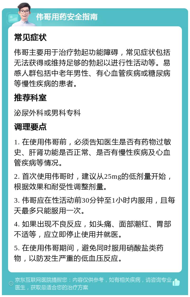 伟哥用药安全指南 常见症状 伟哥主要用于治疗勃起功能障碍，常见症状包括无法获得或维持足够的勃起以进行性活动等。易感人群包括中老年男性、有心血管疾病或糖尿病等慢性疾病的患者。 推荐科室 泌尿外科或男科专科 调理要点 1. 在使用伟哥前，必须告知医生是否有药物过敏史、肝肾功能是否正常、是否有慢性疾病及心血管疾病等情况。 2. 首次使用伟哥时，建议从25mg的低剂量开始，根据效果和耐受性调整剂量。 3. 伟哥应在性活动前30分钟至1小时内服用，且每天最多只能服用一次。 4. 如果出现不良反应，如头痛、面部潮红、胃部不适等，应立即停止使用并就医。 5. 在使用伟哥期间，避免同时服用硝酸盐类药物，以防发生严重的低血压反应。