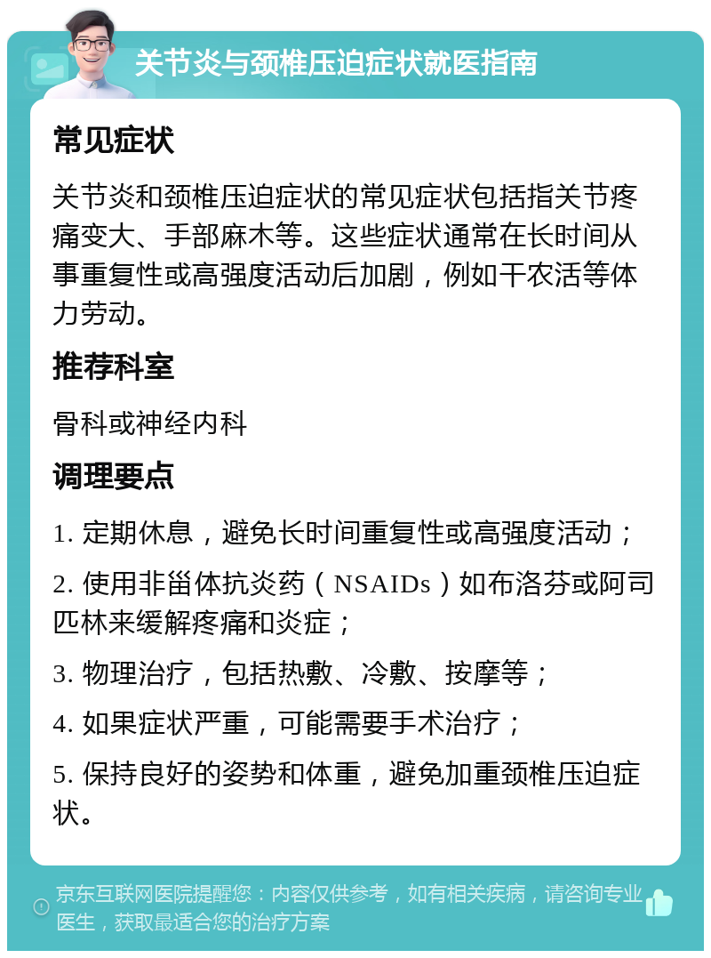 关节炎与颈椎压迫症状就医指南 常见症状 关节炎和颈椎压迫症状的常见症状包括指关节疼痛变大、手部麻木等。这些症状通常在长时间从事重复性或高强度活动后加剧，例如干农活等体力劳动。 推荐科室 骨科或神经内科 调理要点 1. 定期休息，避免长时间重复性或高强度活动； 2. 使用非甾体抗炎药（NSAIDs）如布洛芬或阿司匹林来缓解疼痛和炎症； 3. 物理治疗，包括热敷、冷敷、按摩等； 4. 如果症状严重，可能需要手术治疗； 5. 保持良好的姿势和体重，避免加重颈椎压迫症状。