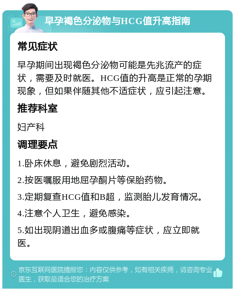 早孕褐色分泌物与HCG值升高指南 常见症状 早孕期间出现褐色分泌物可能是先兆流产的症状，需要及时就医。HCG值的升高是正常的孕期现象，但如果伴随其他不适症状，应引起注意。 推荐科室 妇产科 调理要点 1.卧床休息，避免剧烈活动。 2.按医嘱服用地屈孕酮片等保胎药物。 3.定期复查HCG值和B超，监测胎儿发育情况。 4.注意个人卫生，避免感染。 5.如出现阴道出血多或腹痛等症状，应立即就医。