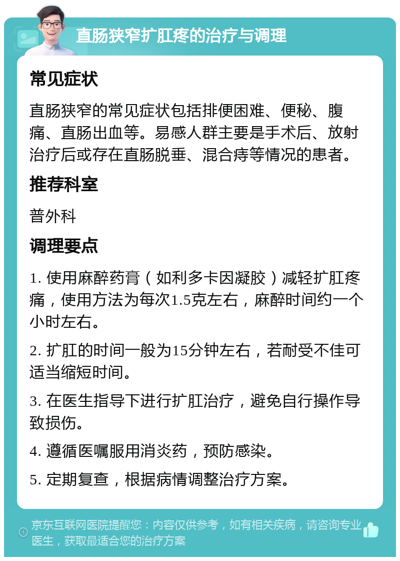 直肠狭窄扩肛疼的治疗与调理 常见症状 直肠狭窄的常见症状包括排便困难、便秘、腹痛、直肠出血等。易感人群主要是手术后、放射治疗后或存在直肠脱垂、混合痔等情况的患者。 推荐科室 普外科 调理要点 1. 使用麻醉药膏（如利多卡因凝胶）减轻扩肛疼痛，使用方法为每次1.5克左右，麻醉时间约一个小时左右。 2. 扩肛的时间一般为15分钟左右，若耐受不佳可适当缩短时间。 3. 在医生指导下进行扩肛治疗，避免自行操作导致损伤。 4. 遵循医嘱服用消炎药，预防感染。 5. 定期复查，根据病情调整治疗方案。