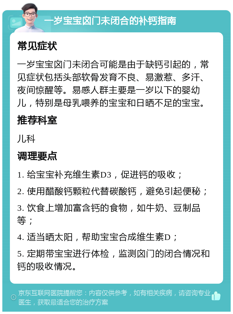 一岁宝宝囟门未闭合的补钙指南 常见症状 一岁宝宝囟门未闭合可能是由于缺钙引起的，常见症状包括头部软骨发育不良、易激惹、多汗、夜间惊醒等。易感人群主要是一岁以下的婴幼儿，特别是母乳喂养的宝宝和日晒不足的宝宝。 推荐科室 儿科 调理要点 1. 给宝宝补充维生素D3，促进钙的吸收； 2. 使用醋酸钙颗粒代替碳酸钙，避免引起便秘； 3. 饮食上增加富含钙的食物，如牛奶、豆制品等； 4. 适当晒太阳，帮助宝宝合成维生素D； 5. 定期带宝宝进行体检，监测囟门的闭合情况和钙的吸收情况。