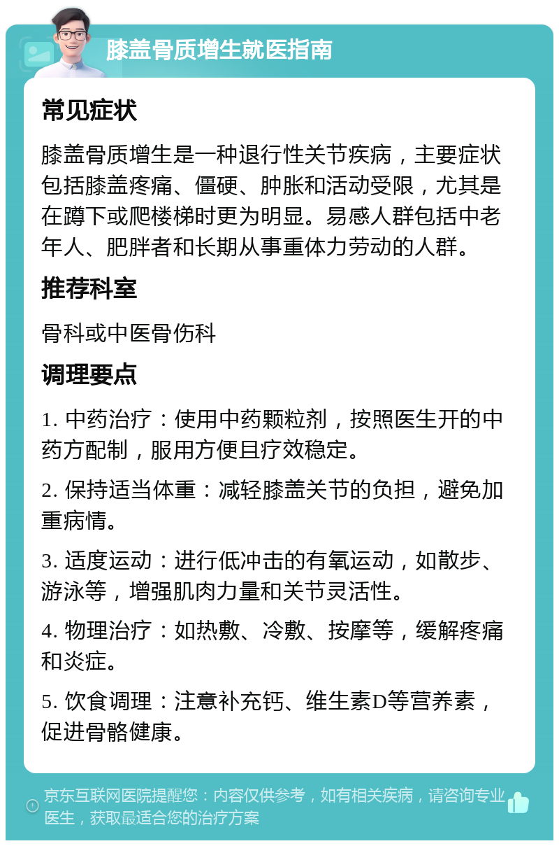 膝盖骨质增生就医指南 常见症状 膝盖骨质增生是一种退行性关节疾病，主要症状包括膝盖疼痛、僵硬、肿胀和活动受限，尤其是在蹲下或爬楼梯时更为明显。易感人群包括中老年人、肥胖者和长期从事重体力劳动的人群。 推荐科室 骨科或中医骨伤科 调理要点 1. 中药治疗：使用中药颗粒剂，按照医生开的中药方配制，服用方便且疗效稳定。 2. 保持适当体重：减轻膝盖关节的负担，避免加重病情。 3. 适度运动：进行低冲击的有氧运动，如散步、游泳等，增强肌肉力量和关节灵活性。 4. 物理治疗：如热敷、冷敷、按摩等，缓解疼痛和炎症。 5. 饮食调理：注意补充钙、维生素D等营养素，促进骨骼健康。