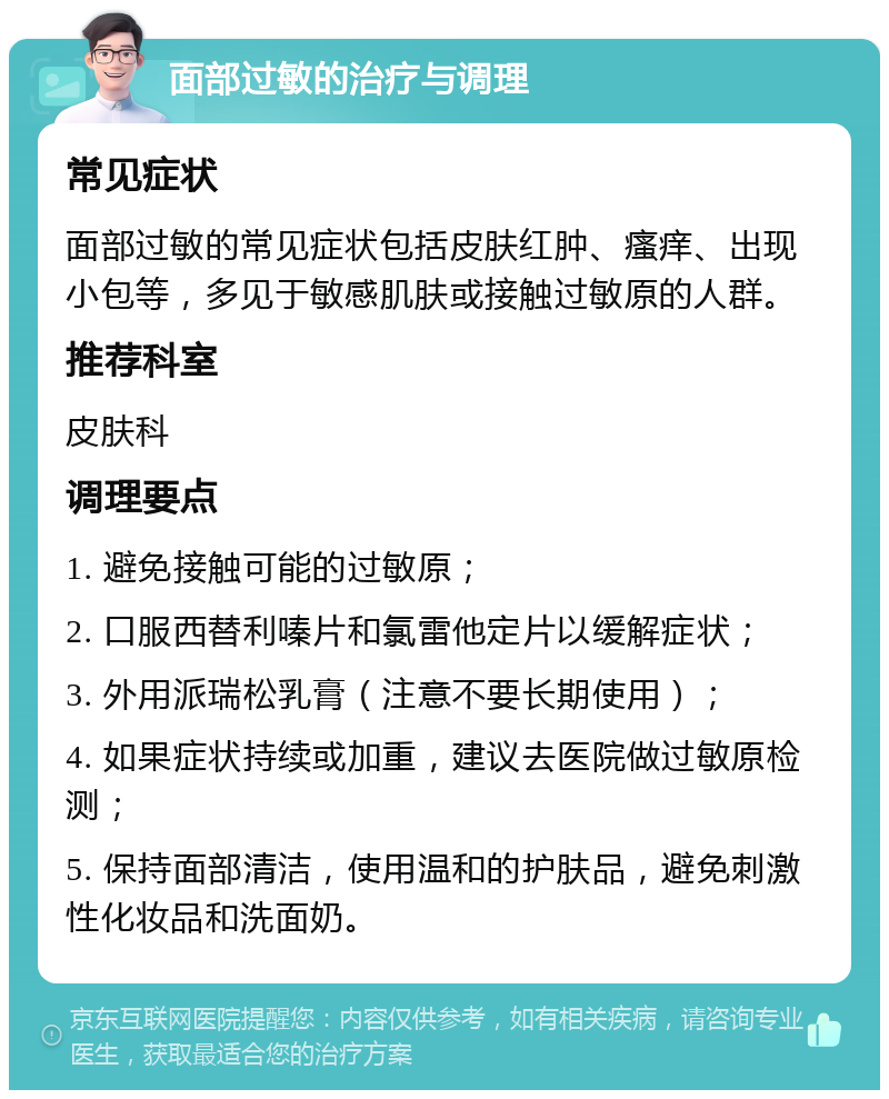 面部过敏的治疗与调理 常见症状 面部过敏的常见症状包括皮肤红肿、瘙痒、出现小包等，多见于敏感肌肤或接触过敏原的人群。 推荐科室 皮肤科 调理要点 1. 避免接触可能的过敏原； 2. 口服西替利嗪片和氯雷他定片以缓解症状； 3. 外用派瑞松乳膏（注意不要长期使用）； 4. 如果症状持续或加重，建议去医院做过敏原检测； 5. 保持面部清洁，使用温和的护肤品，避免刺激性化妆品和洗面奶。