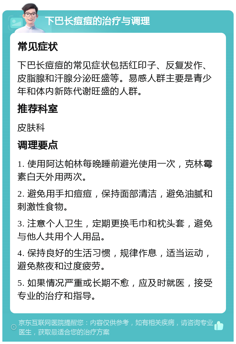 下巴长痘痘的治疗与调理 常见症状 下巴长痘痘的常见症状包括红印子、反复发作、皮脂腺和汗腺分泌旺盛等。易感人群主要是青少年和体内新陈代谢旺盛的人群。 推荐科室 皮肤科 调理要点 1. 使用阿达帕林每晚睡前避光使用一次，克林霉素白天外用两次。 2. 避免用手扣痘痘，保持面部清洁，避免油腻和刺激性食物。 3. 注意个人卫生，定期更换毛巾和枕头套，避免与他人共用个人用品。 4. 保持良好的生活习惯，规律作息，适当运动，避免熬夜和过度疲劳。 5. 如果情况严重或长期不愈，应及时就医，接受专业的治疗和指导。