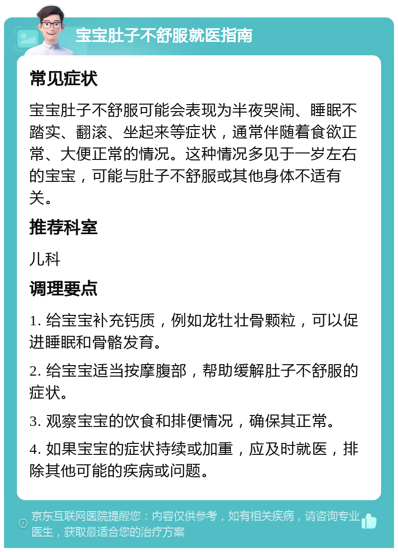 宝宝肚子不舒服就医指南 常见症状 宝宝肚子不舒服可能会表现为半夜哭闹、睡眠不踏实、翻滚、坐起来等症状，通常伴随着食欲正常、大便正常的情况。这种情况多见于一岁左右的宝宝，可能与肚子不舒服或其他身体不适有关。 推荐科室 儿科 调理要点 1. 给宝宝补充钙质，例如龙牡壮骨颗粒，可以促进睡眠和骨骼发育。 2. 给宝宝适当按摩腹部，帮助缓解肚子不舒服的症状。 3. 观察宝宝的饮食和排便情况，确保其正常。 4. 如果宝宝的症状持续或加重，应及时就医，排除其他可能的疾病或问题。