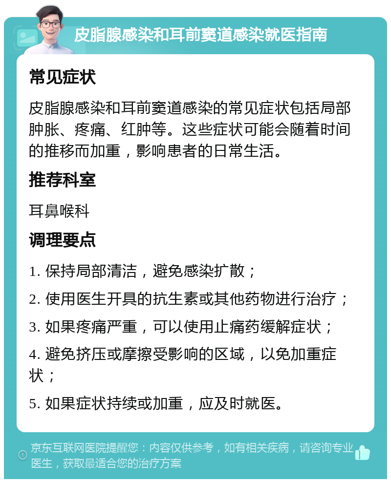 皮脂腺感染和耳前窦道感染就医指南 常见症状 皮脂腺感染和耳前窦道感染的常见症状包括局部肿胀、疼痛、红肿等。这些症状可能会随着时间的推移而加重，影响患者的日常生活。 推荐科室 耳鼻喉科 调理要点 1. 保持局部清洁，避免感染扩散； 2. 使用医生开具的抗生素或其他药物进行治疗； 3. 如果疼痛严重，可以使用止痛药缓解症状； 4. 避免挤压或摩擦受影响的区域，以免加重症状； 5. 如果症状持续或加重，应及时就医。