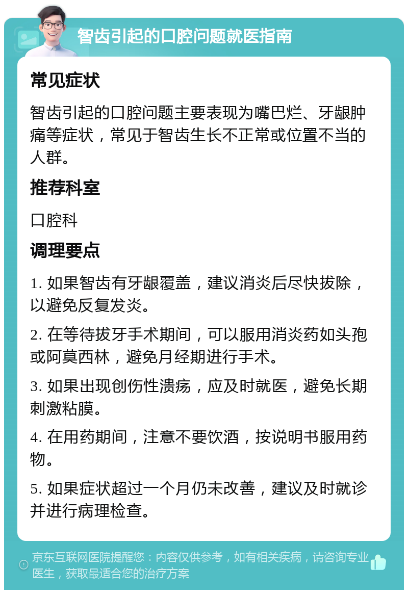 智齿引起的口腔问题就医指南 常见症状 智齿引起的口腔问题主要表现为嘴巴烂、牙龈肿痛等症状，常见于智齿生长不正常或位置不当的人群。 推荐科室 口腔科 调理要点 1. 如果智齿有牙龈覆盖，建议消炎后尽快拔除，以避免反复发炎。 2. 在等待拔牙手术期间，可以服用消炎药如头孢或阿莫西林，避免月经期进行手术。 3. 如果出现创伤性溃疡，应及时就医，避免长期刺激粘膜。 4. 在用药期间，注意不要饮酒，按说明书服用药物。 5. 如果症状超过一个月仍未改善，建议及时就诊并进行病理检查。