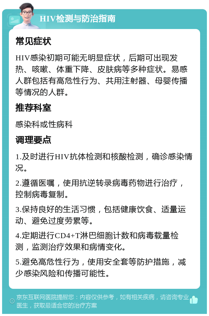 HIV检测与防治指南 常见症状 HIV感染初期可能无明显症状，后期可出现发热、咳嗽、体重下降、皮肤病等多种症状。易感人群包括有高危性行为、共用注射器、母婴传播等情况的人群。 推荐科室 感染科或性病科 调理要点 1.及时进行HIV抗体检测和核酸检测，确诊感染情况。 2.遵循医嘱，使用抗逆转录病毒药物进行治疗，控制病毒复制。 3.保持良好的生活习惯，包括健康饮食、适量运动、避免过度劳累等。 4.定期进行CD4+T淋巴细胞计数和病毒载量检测，监测治疗效果和病情变化。 5.避免高危性行为，使用安全套等防护措施，减少感染风险和传播可能性。