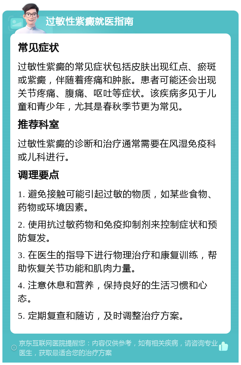 过敏性紫癜就医指南 常见症状 过敏性紫癜的常见症状包括皮肤出现红点、瘀斑或紫癜，伴随着疼痛和肿胀。患者可能还会出现关节疼痛、腹痛、呕吐等症状。该疾病多见于儿童和青少年，尤其是春秋季节更为常见。 推荐科室 过敏性紫癜的诊断和治疗通常需要在风湿免疫科或儿科进行。 调理要点 1. 避免接触可能引起过敏的物质，如某些食物、药物或环境因素。 2. 使用抗过敏药物和免疫抑制剂来控制症状和预防复发。 3. 在医生的指导下进行物理治疗和康复训练，帮助恢复关节功能和肌肉力量。 4. 注意休息和营养，保持良好的生活习惯和心态。 5. 定期复查和随访，及时调整治疗方案。