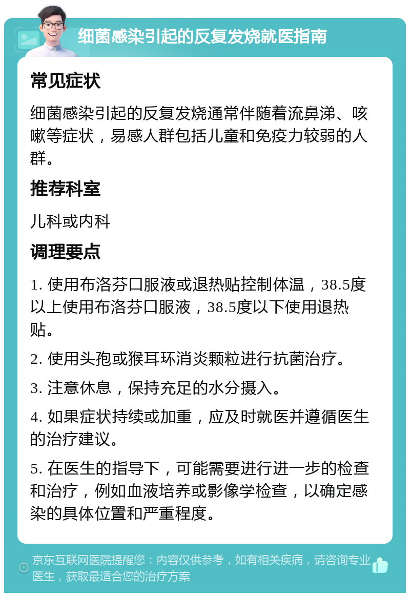 细菌感染引起的反复发烧就医指南 常见症状 细菌感染引起的反复发烧通常伴随着流鼻涕、咳嗽等症状，易感人群包括儿童和免疫力较弱的人群。 推荐科室 儿科或内科 调理要点 1. 使用布洛芬口服液或退热贴控制体温，38.5度以上使用布洛芬口服液，38.5度以下使用退热贴。 2. 使用头孢或猴耳环消炎颗粒进行抗菌治疗。 3. 注意休息，保持充足的水分摄入。 4. 如果症状持续或加重，应及时就医并遵循医生的治疗建议。 5. 在医生的指导下，可能需要进行进一步的检查和治疗，例如血液培养或影像学检查，以确定感染的具体位置和严重程度。