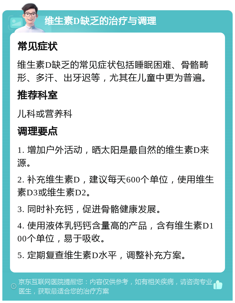 维生素D缺乏的治疗与调理 常见症状 维生素D缺乏的常见症状包括睡眠困难、骨骼畸形、多汗、出牙迟等，尤其在儿童中更为普遍。 推荐科室 儿科或营养科 调理要点 1. 增加户外活动，晒太阳是最自然的维生素D来源。 2. 补充维生素D，建议每天600个单位，使用维生素D3或维生素D2。 3. 同时补充钙，促进骨骼健康发展。 4. 使用液体乳钙钙含量高的产品，含有维生素D100个单位，易于吸收。 5. 定期复查维生素D水平，调整补充方案。