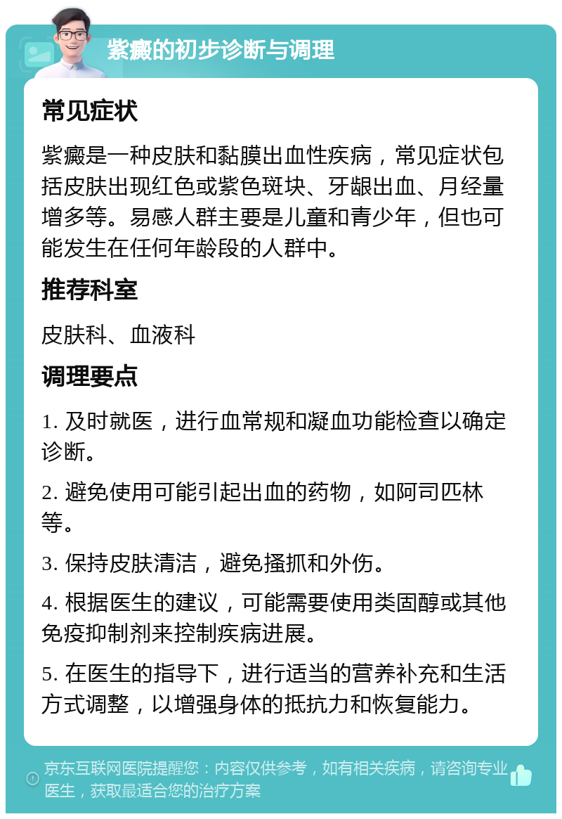 紫癜的初步诊断与调理 常见症状 紫癜是一种皮肤和黏膜出血性疾病，常见症状包括皮肤出现红色或紫色斑块、牙龈出血、月经量增多等。易感人群主要是儿童和青少年，但也可能发生在任何年龄段的人群中。 推荐科室 皮肤科、血液科 调理要点 1. 及时就医，进行血常规和凝血功能检查以确定诊断。 2. 避免使用可能引起出血的药物，如阿司匹林等。 3. 保持皮肤清洁，避免搔抓和外伤。 4. 根据医生的建议，可能需要使用类固醇或其他免疫抑制剂来控制疾病进展。 5. 在医生的指导下，进行适当的营养补充和生活方式调整，以增强身体的抵抗力和恢复能力。