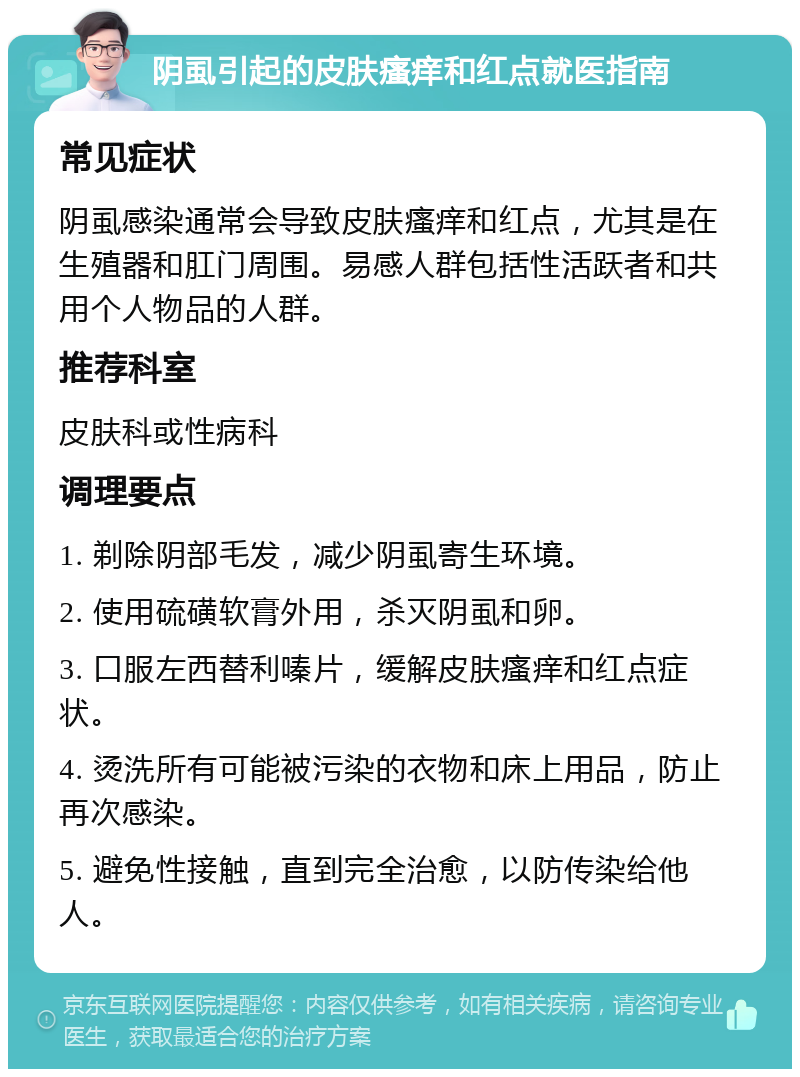 阴虱引起的皮肤瘙痒和红点就医指南 常见症状 阴虱感染通常会导致皮肤瘙痒和红点，尤其是在生殖器和肛门周围。易感人群包括性活跃者和共用个人物品的人群。 推荐科室 皮肤科或性病科 调理要点 1. 剃除阴部毛发，减少阴虱寄生环境。 2. 使用硫磺软膏外用，杀灭阴虱和卵。 3. 口服左西替利嗪片，缓解皮肤瘙痒和红点症状。 4. 烫洗所有可能被污染的衣物和床上用品，防止再次感染。 5. 避免性接触，直到完全治愈，以防传染给他人。