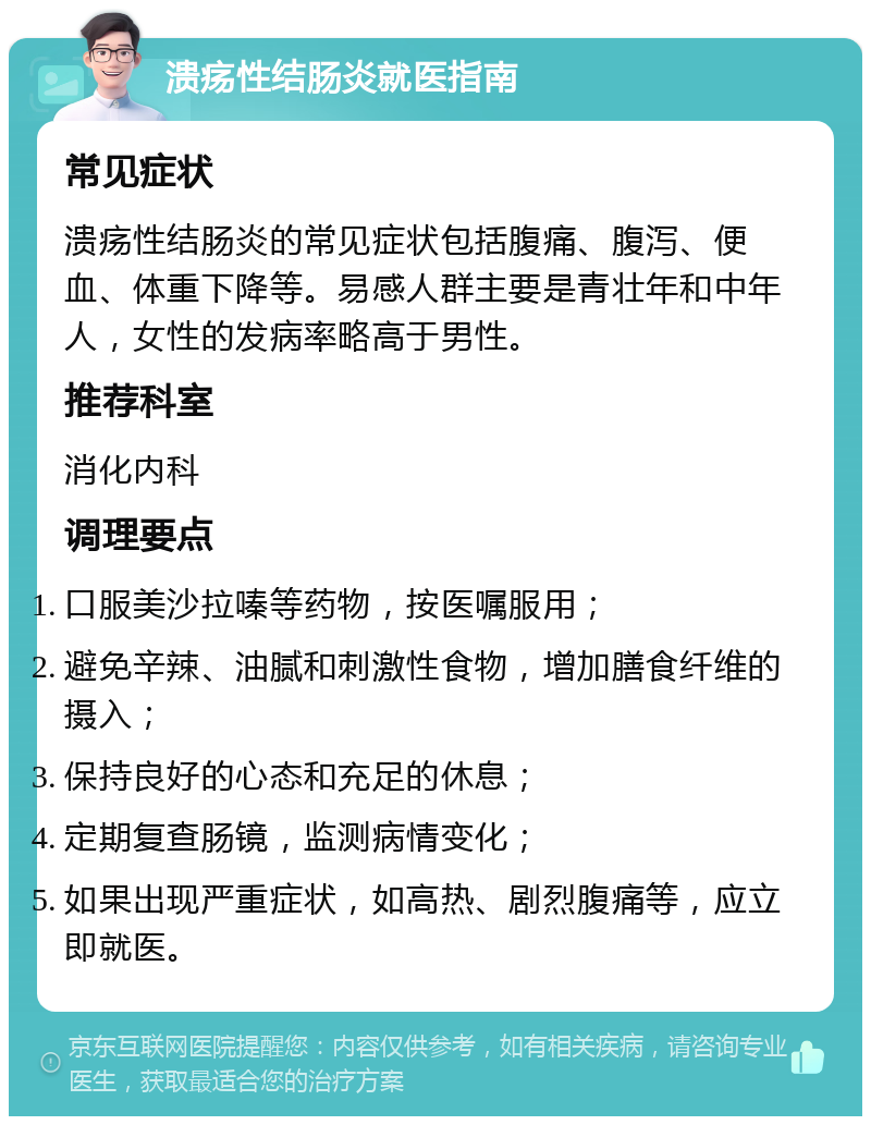 溃疡性结肠炎就医指南 常见症状 溃疡性结肠炎的常见症状包括腹痛、腹泻、便血、体重下降等。易感人群主要是青壮年和中年人，女性的发病率略高于男性。 推荐科室 消化内科 调理要点 口服美沙拉嗪等药物，按医嘱服用； 避免辛辣、油腻和刺激性食物，增加膳食纤维的摄入； 保持良好的心态和充足的休息； 定期复查肠镜，监测病情变化； 如果出现严重症状，如高热、剧烈腹痛等，应立即就医。