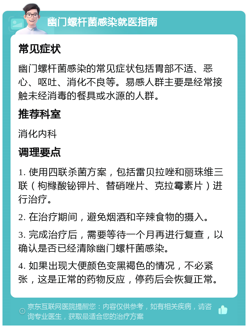 幽门螺杆菌感染就医指南 常见症状 幽门螺杆菌感染的常见症状包括胃部不适、恶心、呕吐、消化不良等。易感人群主要是经常接触未经消毒的餐具或水源的人群。 推荐科室 消化内科 调理要点 1. 使用四联杀菌方案，包括雷贝拉唑和丽珠维三联（枸橼酸铋钾片、替硝唑片、克拉霉素片）进行治疗。 2. 在治疗期间，避免烟酒和辛辣食物的摄入。 3. 完成治疗后，需要等待一个月再进行复查，以确认是否已经清除幽门螺杆菌感染。 4. 如果出现大便颜色变黑褐色的情况，不必紧张，这是正常的药物反应，停药后会恢复正常。