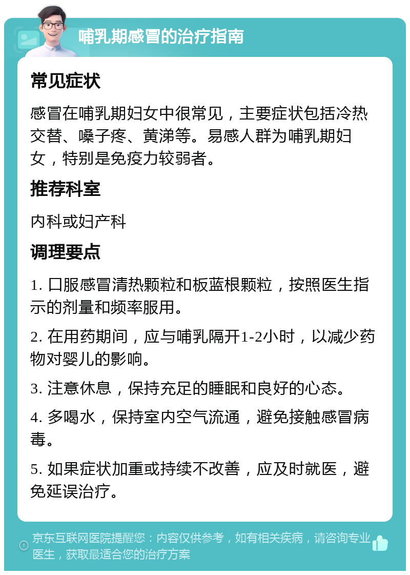 哺乳期感冒的治疗指南 常见症状 感冒在哺乳期妇女中很常见，主要症状包括冷热交替、嗓子疼、黄涕等。易感人群为哺乳期妇女，特别是免疫力较弱者。 推荐科室 内科或妇产科 调理要点 1. 口服感冒清热颗粒和板蓝根颗粒，按照医生指示的剂量和频率服用。 2. 在用药期间，应与哺乳隔开1-2小时，以减少药物对婴儿的影响。 3. 注意休息，保持充足的睡眠和良好的心态。 4. 多喝水，保持室内空气流通，避免接触感冒病毒。 5. 如果症状加重或持续不改善，应及时就医，避免延误治疗。