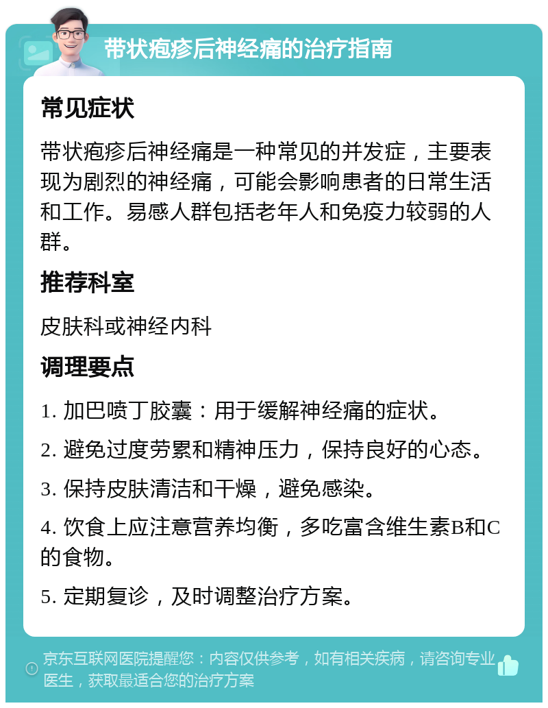 带状疱疹后神经痛的治疗指南 常见症状 带状疱疹后神经痛是一种常见的并发症，主要表现为剧烈的神经痛，可能会影响患者的日常生活和工作。易感人群包括老年人和免疫力较弱的人群。 推荐科室 皮肤科或神经内科 调理要点 1. 加巴喷丁胶囊：用于缓解神经痛的症状。 2. 避免过度劳累和精神压力，保持良好的心态。 3. 保持皮肤清洁和干燥，避免感染。 4. 饮食上应注意营养均衡，多吃富含维生素B和C的食物。 5. 定期复诊，及时调整治疗方案。