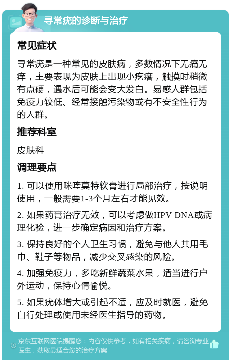 寻常疣的诊断与治疗 常见症状 寻常疣是一种常见的皮肤病，多数情况下无痛无痒，主要表现为皮肤上出现小疙瘩，触摸时稍微有点硬，遇水后可能会变大发白。易感人群包括免疫力较低、经常接触污染物或有不安全性行为的人群。 推荐科室 皮肤科 调理要点 1. 可以使用咪喹莫特软膏进行局部治疗，按说明使用，一般需要1-3个月左右才能见效。 2. 如果药膏治疗无效，可以考虑做HPV DNA或病理化验，进一步确定病因和治疗方案。 3. 保持良好的个人卫生习惯，避免与他人共用毛巾、鞋子等物品，减少交叉感染的风险。 4. 加强免疫力，多吃新鲜蔬菜水果，适当进行户外运动，保持心情愉悦。 5. 如果疣体增大或引起不适，应及时就医，避免自行处理或使用未经医生指导的药物。