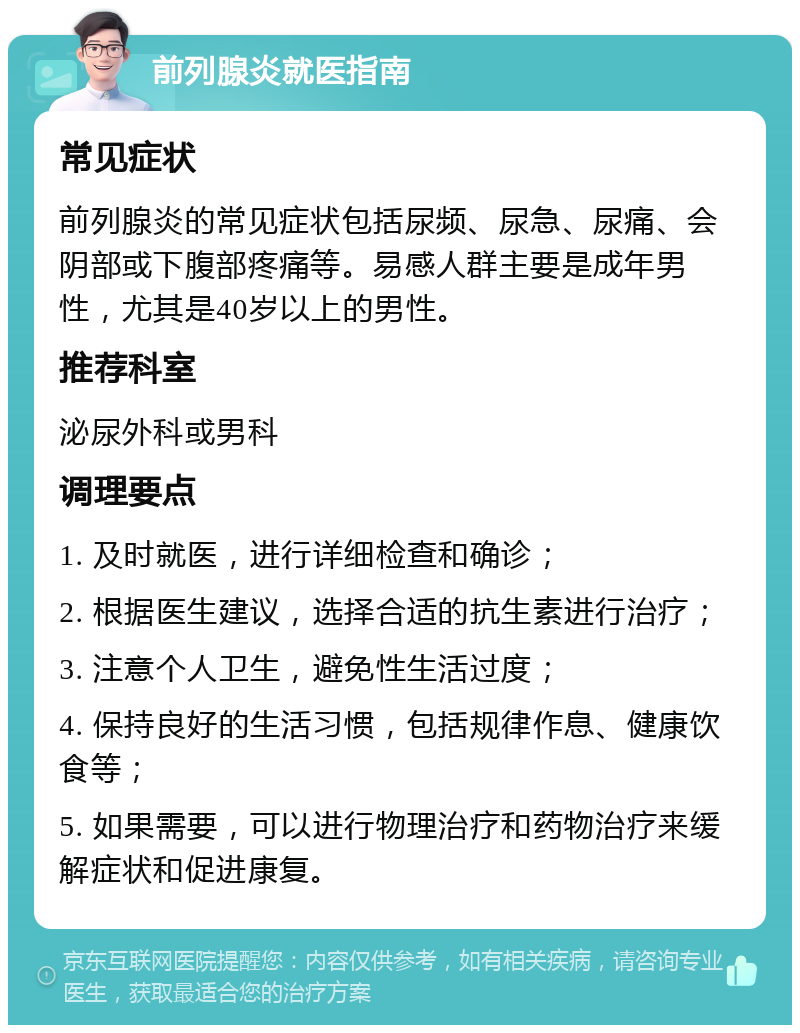 前列腺炎就医指南 常见症状 前列腺炎的常见症状包括尿频、尿急、尿痛、会阴部或下腹部疼痛等。易感人群主要是成年男性，尤其是40岁以上的男性。 推荐科室 泌尿外科或男科 调理要点 1. 及时就医，进行详细检查和确诊； 2. 根据医生建议，选择合适的抗生素进行治疗； 3. 注意个人卫生，避免性生活过度； 4. 保持良好的生活习惯，包括规律作息、健康饮食等； 5. 如果需要，可以进行物理治疗和药物治疗来缓解症状和促进康复。