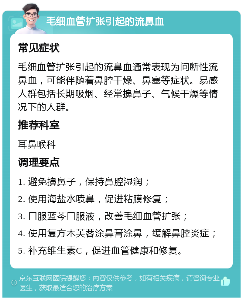 毛细血管扩张引起的流鼻血 常见症状 毛细血管扩张引起的流鼻血通常表现为间断性流鼻血，可能伴随着鼻腔干燥、鼻塞等症状。易感人群包括长期吸烟、经常擤鼻子、气候干燥等情况下的人群。 推荐科室 耳鼻喉科 调理要点 1. 避免擤鼻子，保持鼻腔湿润； 2. 使用海盐水喷鼻，促进粘膜修复； 3. 口服蓝芩口服液，改善毛细血管扩张； 4. 使用复方木芙蓉涂鼻膏涂鼻，缓解鼻腔炎症； 5. 补充维生素C，促进血管健康和修复。