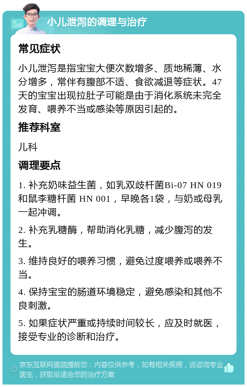 小儿泄泻的调理与治疗 常见症状 小儿泄泻是指宝宝大便次数增多、质地稀薄、水分增多，常伴有腹部不适、食欲减退等症状。47天的宝宝出现拉肚子可能是由于消化系统未完全发育、喂养不当或感染等原因引起的。 推荐科室 儿科 调理要点 1. 补充奶味益生菌，如乳双歧杆菌Bi-07 HN 019 和鼠李糖杆菌 HN 001，早晚各1袋，与奶或母乳一起冲调。 2. 补充乳糖酶，帮助消化乳糖，减少腹泻的发生。 3. 维持良好的喂养习惯，避免过度喂养或喂养不当。 4. 保持宝宝的肠道环境稳定，避免感染和其他不良刺激。 5. 如果症状严重或持续时间较长，应及时就医，接受专业的诊断和治疗。