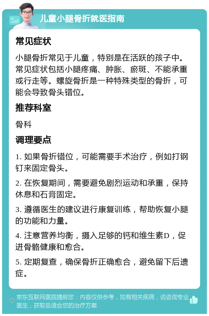 儿童小腿骨折就医指南 常见症状 小腿骨折常见于儿童，特别是在活跃的孩子中。常见症状包括小腿疼痛、肿胀、瘀斑、不能承重或行走等。螺旋骨折是一种特殊类型的骨折，可能会导致骨头错位。 推荐科室 骨科 调理要点 1. 如果骨折错位，可能需要手术治疗，例如打钢钉来固定骨头。 2. 在恢复期间，需要避免剧烈运动和承重，保持休息和石膏固定。 3. 遵循医生的建议进行康复训练，帮助恢复小腿的功能和力量。 4. 注意营养均衡，摄入足够的钙和维生素D，促进骨骼健康和愈合。 5. 定期复查，确保骨折正确愈合，避免留下后遗症。