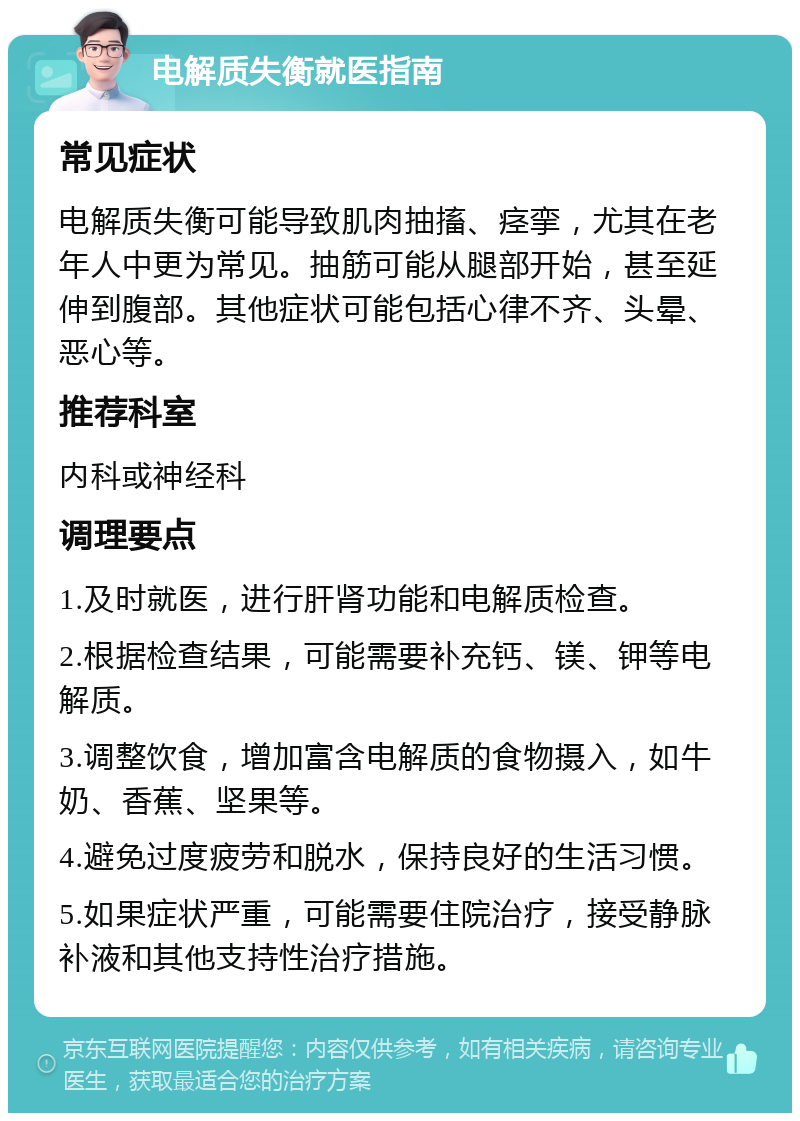 电解质失衡就医指南 常见症状 电解质失衡可能导致肌肉抽搐、痉挛，尤其在老年人中更为常见。抽筋可能从腿部开始，甚至延伸到腹部。其他症状可能包括心律不齐、头晕、恶心等。 推荐科室 内科或神经科 调理要点 1.及时就医，进行肝肾功能和电解质检查。 2.根据检查结果，可能需要补充钙、镁、钾等电解质。 3.调整饮食，增加富含电解质的食物摄入，如牛奶、香蕉、坚果等。 4.避免过度疲劳和脱水，保持良好的生活习惯。 5.如果症状严重，可能需要住院治疗，接受静脉补液和其他支持性治疗措施。