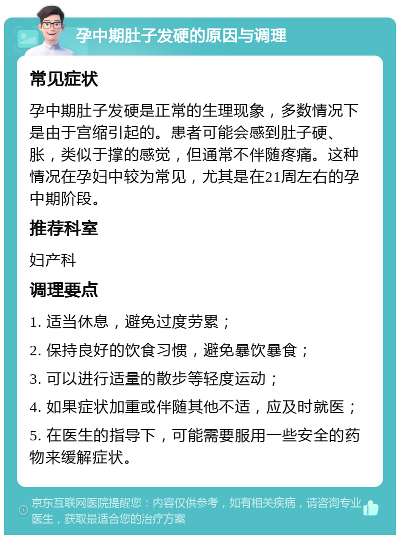 孕中期肚子发硬的原因与调理 常见症状 孕中期肚子发硬是正常的生理现象，多数情况下是由于宫缩引起的。患者可能会感到肚子硬、胀，类似于撑的感觉，但通常不伴随疼痛。这种情况在孕妇中较为常见，尤其是在21周左右的孕中期阶段。 推荐科室 妇产科 调理要点 1. 适当休息，避免过度劳累； 2. 保持良好的饮食习惯，避免暴饮暴食； 3. 可以进行适量的散步等轻度运动； 4. 如果症状加重或伴随其他不适，应及时就医； 5. 在医生的指导下，可能需要服用一些安全的药物来缓解症状。