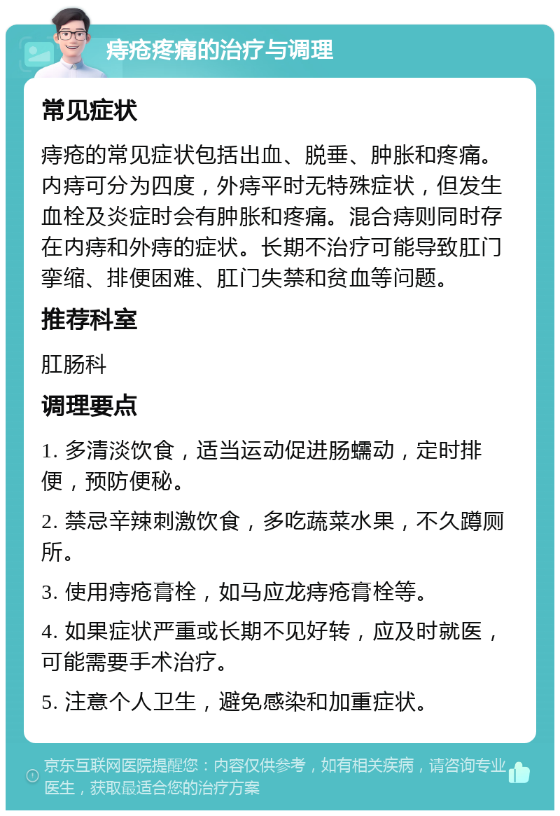 痔疮疼痛的治疗与调理 常见症状 痔疮的常见症状包括出血、脱垂、肿胀和疼痛。内痔可分为四度，外痔平时无特殊症状，但发生血栓及炎症时会有肿胀和疼痛。混合痔则同时存在内痔和外痔的症状。长期不治疗可能导致肛门挛缩、排便困难、肛门失禁和贫血等问题。 推荐科室 肛肠科 调理要点 1. 多清淡饮食，适当运动促进肠蠕动，定时排便，预防便秘。 2. 禁忌辛辣刺激饮食，多吃蔬菜水果，不久蹲厕所。 3. 使用痔疮膏栓，如马应龙痔疮膏栓等。 4. 如果症状严重或长期不见好转，应及时就医，可能需要手术治疗。 5. 注意个人卫生，避免感染和加重症状。