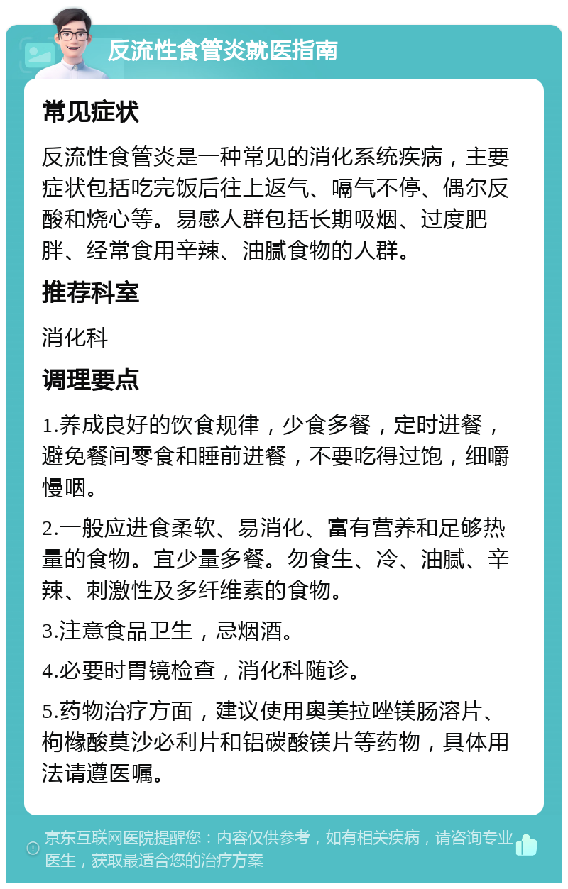 反流性食管炎就医指南 常见症状 反流性食管炎是一种常见的消化系统疾病，主要症状包括吃完饭后往上返气、嗝气不停、偶尔反酸和烧心等。易感人群包括长期吸烟、过度肥胖、经常食用辛辣、油腻食物的人群。 推荐科室 消化科 调理要点 1.养成良好的饮食规律，少食多餐，定时进餐，避免餐间零食和睡前进餐，不要吃得过饱，细嚼慢咽。 2.一般应进食柔软、易消化、富有营养和足够热量的食物。宜少量多餐。勿食生、冷、油腻、辛辣、刺激性及多纤维素的食物。 3.注意食品卫生，忌烟酒。 4.必要时胃镜检查，消化科随诊。 5.药物治疗方面，建议使用奥美拉唑镁肠溶片、枸橼酸莫沙必利片和铝碳酸镁片等药物，具体用法请遵医嘱。