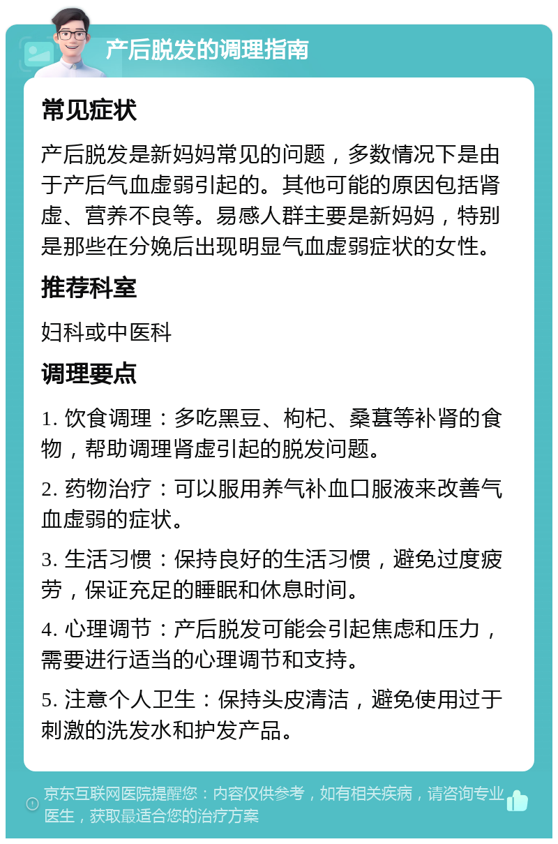 产后脱发的调理指南 常见症状 产后脱发是新妈妈常见的问题，多数情况下是由于产后气血虚弱引起的。其他可能的原因包括肾虚、营养不良等。易感人群主要是新妈妈，特别是那些在分娩后出现明显气血虚弱症状的女性。 推荐科室 妇科或中医科 调理要点 1. 饮食调理：多吃黑豆、枸杞、桑葚等补肾的食物，帮助调理肾虚引起的脱发问题。 2. 药物治疗：可以服用养气补血口服液来改善气血虚弱的症状。 3. 生活习惯：保持良好的生活习惯，避免过度疲劳，保证充足的睡眠和休息时间。 4. 心理调节：产后脱发可能会引起焦虑和压力，需要进行适当的心理调节和支持。 5. 注意个人卫生：保持头皮清洁，避免使用过于刺激的洗发水和护发产品。