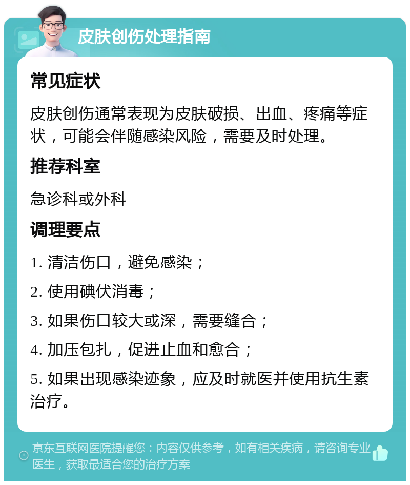 皮肤创伤处理指南 常见症状 皮肤创伤通常表现为皮肤破损、出血、疼痛等症状，可能会伴随感染风险，需要及时处理。 推荐科室 急诊科或外科 调理要点 1. 清洁伤口，避免感染； 2. 使用碘伏消毒； 3. 如果伤口较大或深，需要缝合； 4. 加压包扎，促进止血和愈合； 5. 如果出现感染迹象，应及时就医并使用抗生素治疗。