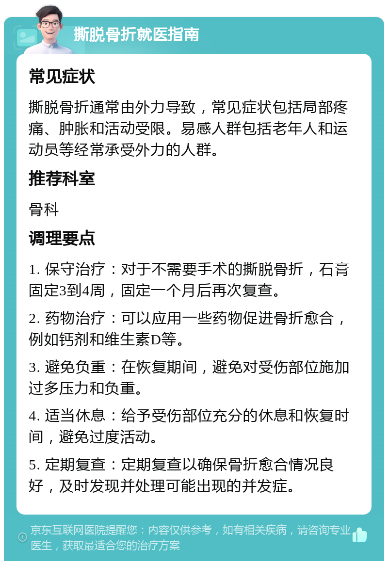 撕脱骨折就医指南 常见症状 撕脱骨折通常由外力导致，常见症状包括局部疼痛、肿胀和活动受限。易感人群包括老年人和运动员等经常承受外力的人群。 推荐科室 骨科 调理要点 1. 保守治疗：对于不需要手术的撕脱骨折，石膏固定3到4周，固定一个月后再次复查。 2. 药物治疗：可以应用一些药物促进骨折愈合，例如钙剂和维生素D等。 3. 避免负重：在恢复期间，避免对受伤部位施加过多压力和负重。 4. 适当休息：给予受伤部位充分的休息和恢复时间，避免过度活动。 5. 定期复查：定期复查以确保骨折愈合情况良好，及时发现并处理可能出现的并发症。