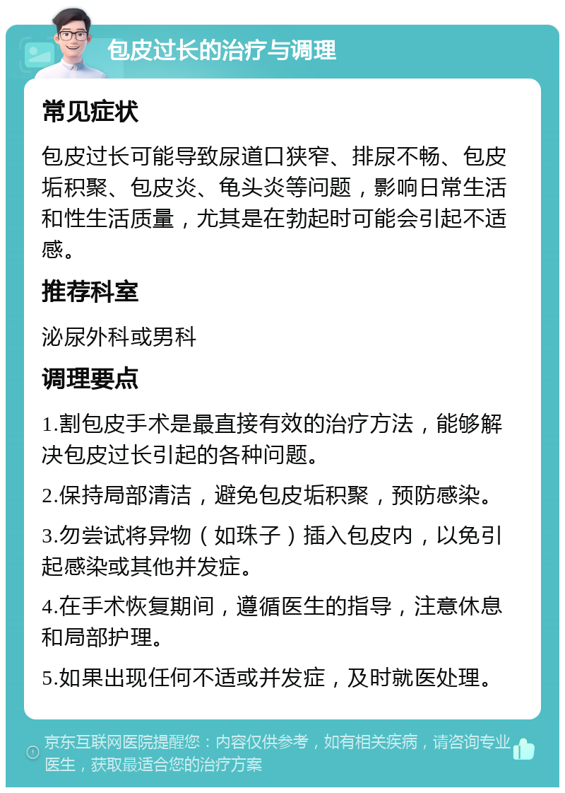 包皮过长的治疗与调理 常见症状 包皮过长可能导致尿道口狭窄、排尿不畅、包皮垢积聚、包皮炎、龟头炎等问题，影响日常生活和性生活质量，尤其是在勃起时可能会引起不适感。 推荐科室 泌尿外科或男科 调理要点 1.割包皮手术是最直接有效的治疗方法，能够解决包皮过长引起的各种问题。 2.保持局部清洁，避免包皮垢积聚，预防感染。 3.勿尝试将异物（如珠子）插入包皮内，以免引起感染或其他并发症。 4.在手术恢复期间，遵循医生的指导，注意休息和局部护理。 5.如果出现任何不适或并发症，及时就医处理。