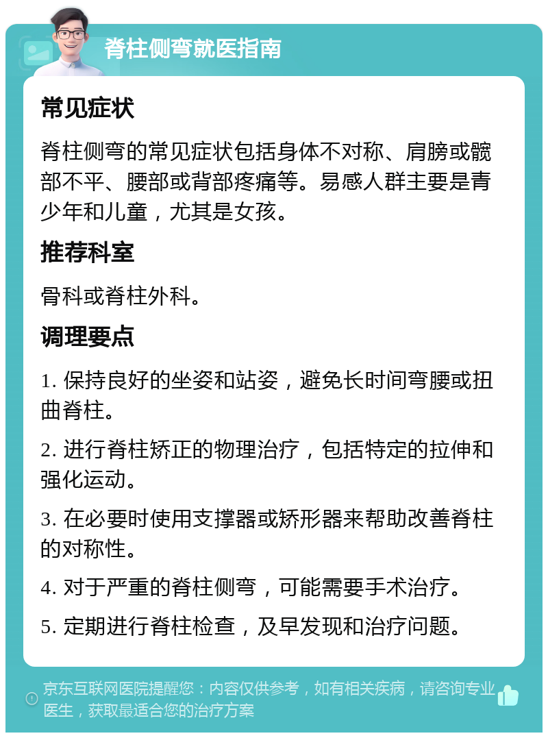 脊柱侧弯就医指南 常见症状 脊柱侧弯的常见症状包括身体不对称、肩膀或髋部不平、腰部或背部疼痛等。易感人群主要是青少年和儿童，尤其是女孩。 推荐科室 骨科或脊柱外科。 调理要点 1. 保持良好的坐姿和站姿，避免长时间弯腰或扭曲脊柱。 2. 进行脊柱矫正的物理治疗，包括特定的拉伸和强化运动。 3. 在必要时使用支撑器或矫形器来帮助改善脊柱的对称性。 4. 对于严重的脊柱侧弯，可能需要手术治疗。 5. 定期进行脊柱检查，及早发现和治疗问题。